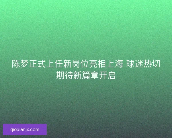 陈梦正式上任新岗位亮相上海 球迷热切期待新篇章开启