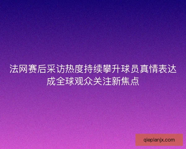 法网赛后采访热度持续攀升球员真情表达成全球观众关注新焦点