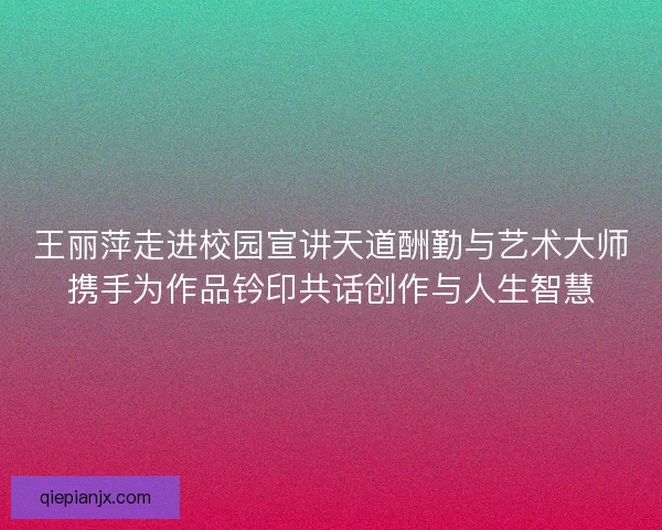 王丽萍走进校园宣讲天道酬勤与艺术大师携手为作品钤印共话创作与人生智慧