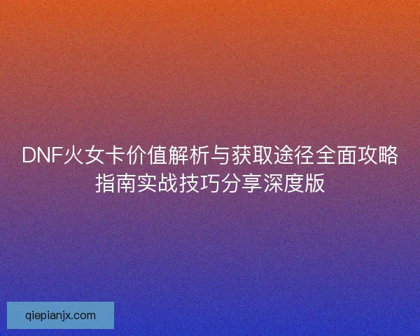 DNF火女卡价值解析与获取途径全面攻略指南实战技巧分享深度版
