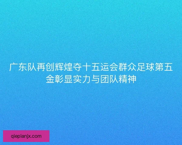 广东队再创辉煌夺十五运会群众足球第五金彰显实力与团队精神